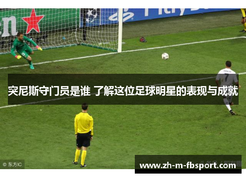 突尼斯守门员是谁 了解这位足球明星的表现与成就 突尼斯守门员是谁 了解这位足球明星的表现与成就