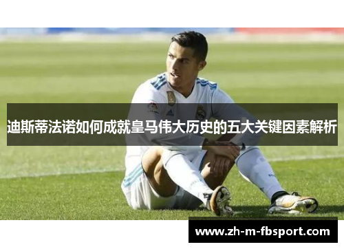 迪斯蒂法诺如何成就皇马伟大历史的五大关键因素解析