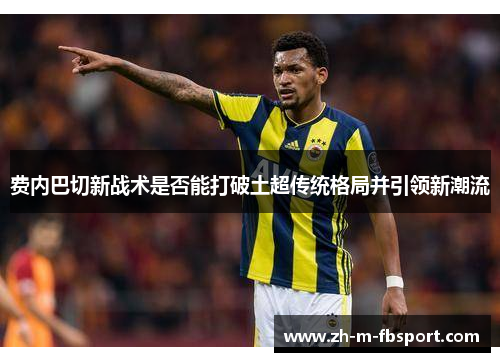 费内巴切新战术是否能打破土超传统格局并引领新潮流 费内巴切新战术是否能打破土超传统格局并引领新潮流