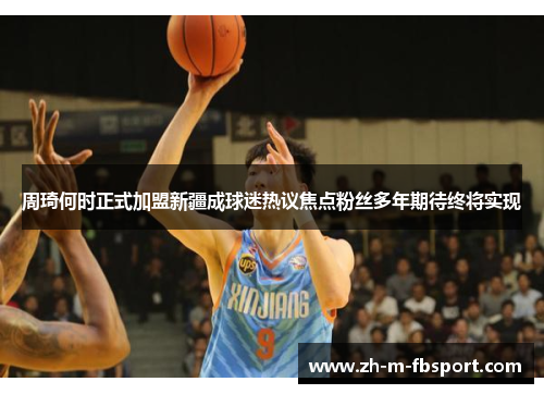 周琦何时正式加盟新疆成球迷热议焦点粉丝多年期待终将实现