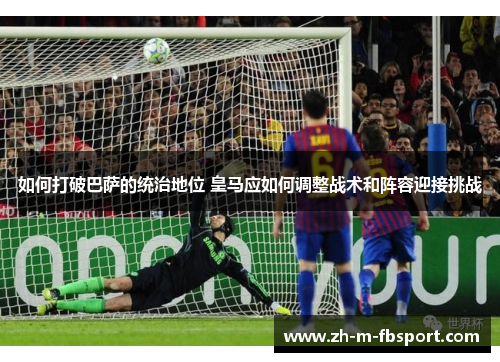 如何打破巴萨的统治地位 皇马应如何调整战术和阵容迎接挑战 如何打破巴萨的统治地位 皇马应如何调整战术和阵容迎接挑战
